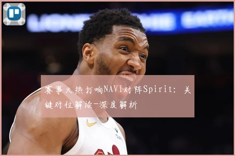 赛事火热打响NAVI对阵Spirit：关键对位解读-深度解析