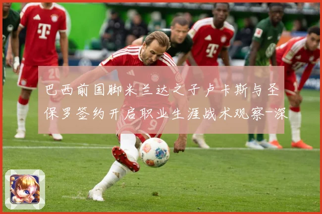 巴西前国脚米兰达之子卢卡斯与圣保罗签约开启职业生涯战术观察-深度解析