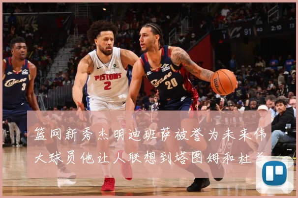 篮网新秀杰明迪班萨被誉为未来伟大球员他让人联想到塔图姆和杜兰赛场复盘-深度解析