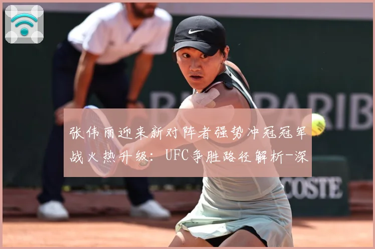 张伟丽迎来新对阵者强势冲冠冠军战火热升级：UFC争胜路径解析-深度解析