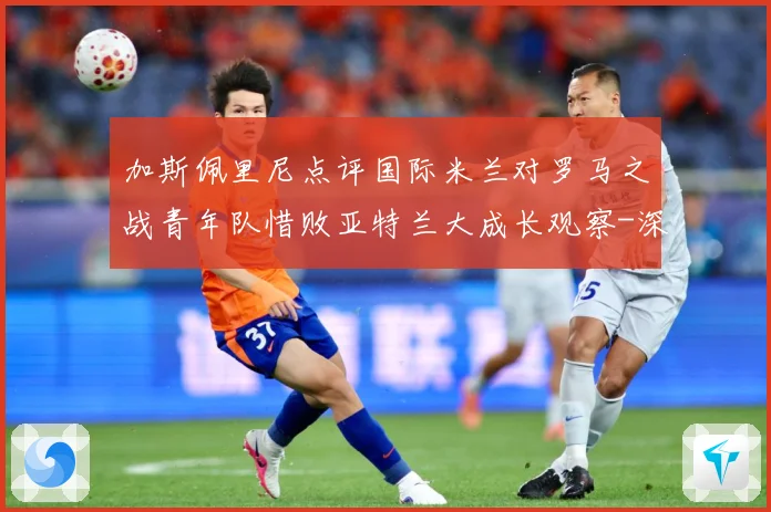 加斯佩里尼点评国际米兰对罗马之战青年队惜败亚特兰大成长观察-深度解析