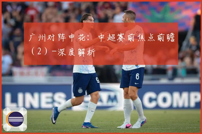 广州对阵申花：中超赛前焦点前瞻（2）-深度解析