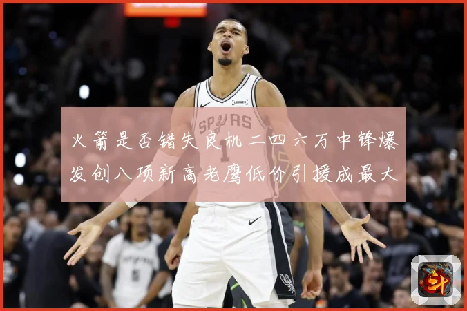 火箭是否错失良机二四六万中锋爆发创八项新高老鹰低价引援成最大赛场复盘-深度解析