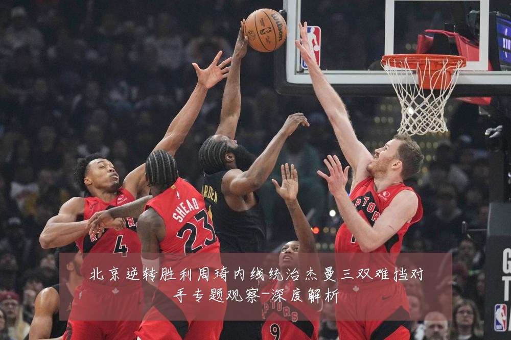 北京逆转胜利周琦内线统治杰曼三双难挡对手专题观察-深度解析