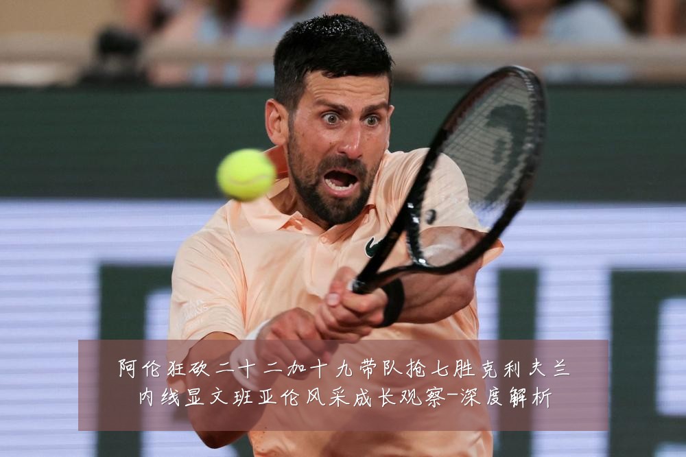 阿伦狂砍二十二加十九带队抢七胜克利夫兰内线显文班亚伦风采成长观察-深度解析