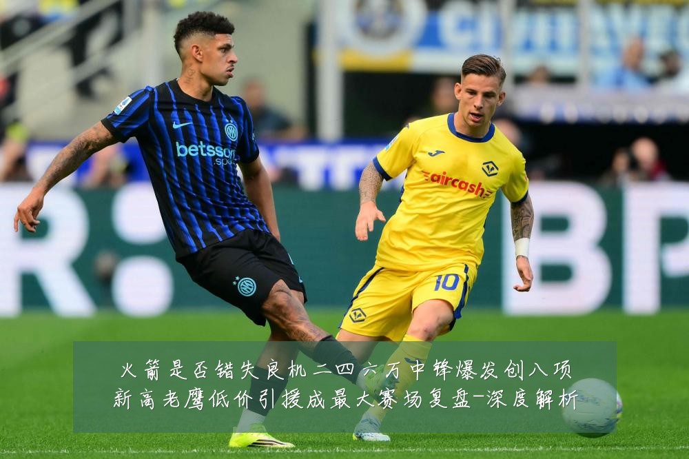 火箭是否错失良机二四六万中锋爆发创八项新高老鹰低价引援成最大赛场复盘-深度解析